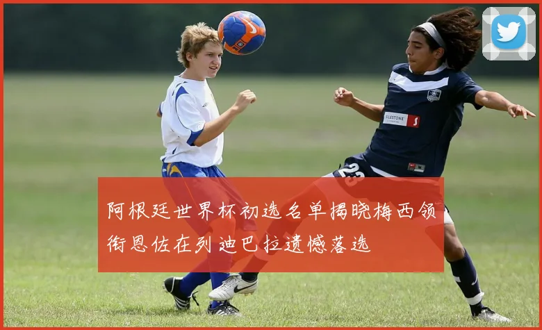 阿根廷世界杯初选名单揭晓梅西领衔恩佐在列迪巴拉遗憾落选