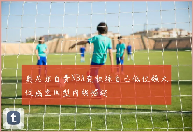 奥尼尔自责NBA变软称自己低位强大促成空间型内线崛起