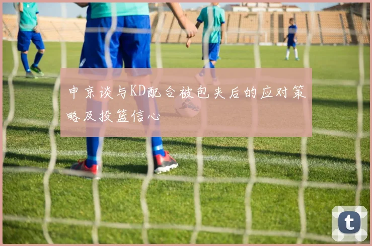 申京谈与KD配合被包夹后的应对策略及投篮信心