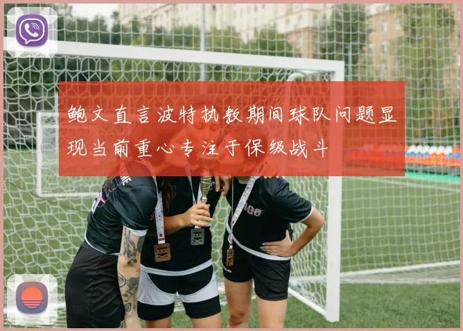 鲍文直言波特执教期间球队问题显现当前重心专注于保级战斗