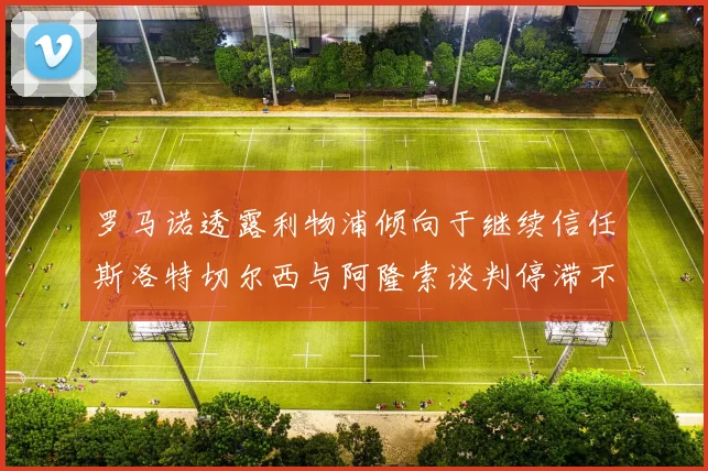 罗马诺透露利物浦倾向于继续信任斯洛特切尔西与阿隆索谈判停滞不前