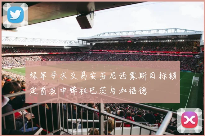 绿军寻求交易安芬尼西蒙斯目标锁定首发中锋祖巴茨与加福德