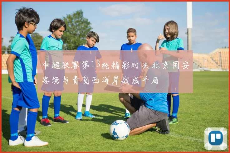 中超联赛第13轮精彩对决北京国安客场与青岛西海岸战成平局