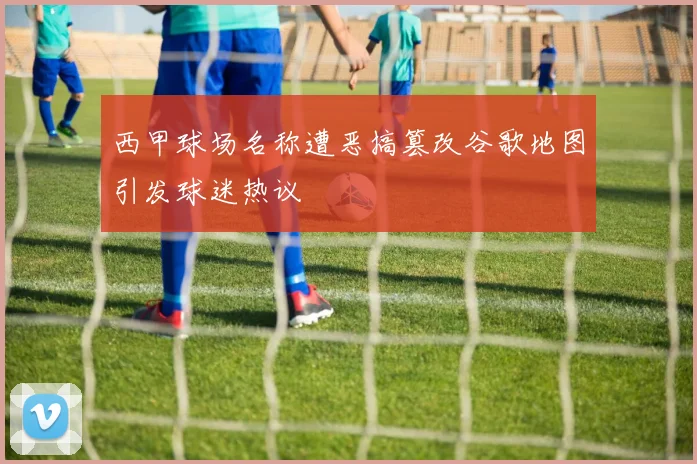 西甲球场名称遭恶搞篡改谷歌地图引发球迷热议