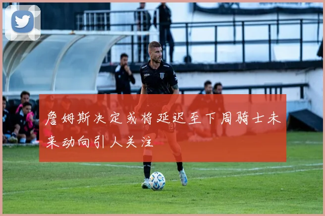 詹姆斯决定或将延迟至下周骑士未来动向引人关注