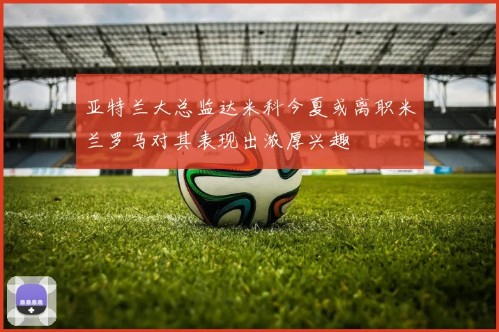 亚特兰大总监达米科今夏或离职米兰罗马对其表现出浓厚兴趣