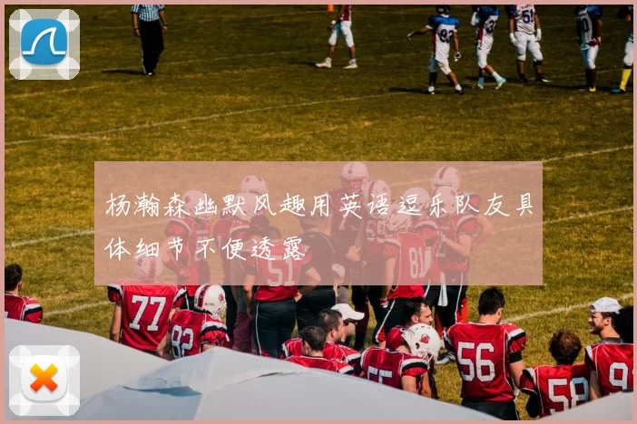 杨瀚森幽默风趣用英语逗乐队友具体细节不便透露